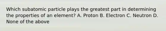 Which subatomic particle plays the greatest part in determining the properties of an element? A. Proton B. Electron C. Neutron D. None of the above