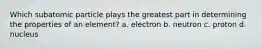 Which subatomic particle plays the greatest part in determining the properties of an element? a. electron b. neutron c. proton d. nucleus