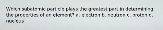 Which subatomic particle plays the greatest part in determining the properties of an element? a. electron b. neutron c. proton d. nucleus