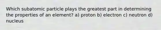 Which subatomic particle plays the greatest part in determining the properties of an element? a) proton b) electron c) neutron d) nucleus