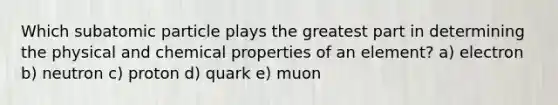 Which subatomic particle plays the greatest part in determining the physical and chemical properties of an element? a) electron b) neutron c) proton d) quark e) muon