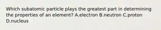 Which subatomic particle plays the greatest part in determining the properties of an element? A.electron B.neutron C.proton D.nucleus