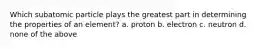 Which subatomic particle plays the greatest part in determining the properties of an element? a. proton b. electron c. neutron d. none of the above