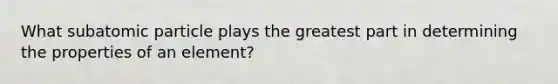 What subatomic particle plays the greatest part in determining the properties of an element?