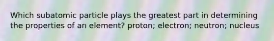 Which subatomic particle plays the greatest part in determining the properties of an element? proton; electron; neutron; nucleus