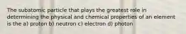 The subatomic particle that plays the greatest role in determining the physical and chemical properties of an element is the a) proton b) neutron c) electron d) photon