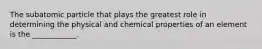 The subatomic particle that plays the greatest role in determining the physical and chemical properties of an element is the ____________.