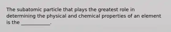 The subatomic particle that plays the greatest role in determining the physical and chemical properties of an element is the ____________.