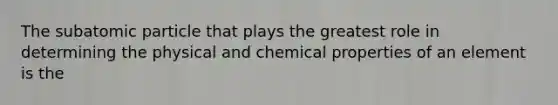 The subatomic particle that plays the greatest role in determining the physical and chemical properties of an element is the