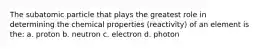 The subatomic particle that plays the greatest role in determining the chemical properties (reactivity) of an element is the: a. proton b. neutron c. electron d. photon