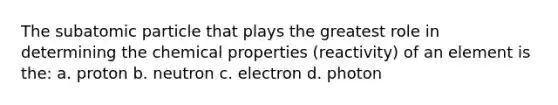 The subatomic particle that plays the greatest role in determining the chemical properties (reactivity) of an element is the: a. proton b. neutron c. electron d. photon