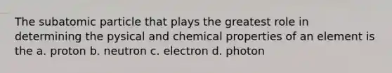 The subatomic particle that plays the greatest role in determining the pysical and chemical properties of an element is the a. proton b. neutron c. electron d. photon