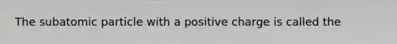 The subatomic particle with a positive charge is called the