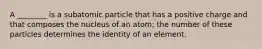 A ________ is a subatomic particle that has a positive charge and that composes the nucleus of an atom; the number of these particles determines the identity of an element.