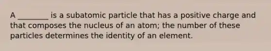 A ________ is a subatomic particle that has a positive charge and that composes the nucleus of an atom; the number of these particles determines the identity of an element.