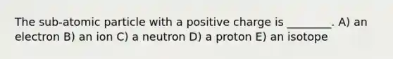 The sub-atomic particle with a positive charge is ________. A) an electron B) an ion C) a neutron D) a proton E) an isotope