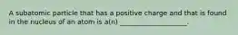 ​A subatomic particle that has a positive charge and that is found in the nucleus of an atom is a(n) ____________________.