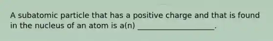 ​A subatomic particle that has a positive charge and that is found in the nucleus of an atom is a(n) ____________________.