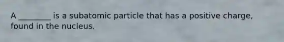 A ________ is a subatomic particle that has a positive charge, found in the nucleus.