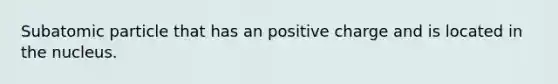 Subatomic particle that has an positive charge and is located in the nucleus.