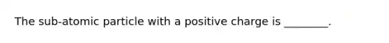 The sub-atomic particle with a positive charge is ________.