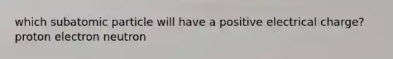 which subatomic particle will have a positive electrical charge? proton electron neutron