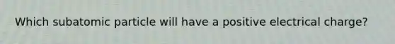 Which subatomic particle will have a positive electrical charge?