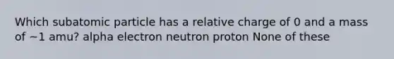 Which subatomic particle has a relative charge of 0 and a mass of ~1 amu? alpha electron neutron proton None of these