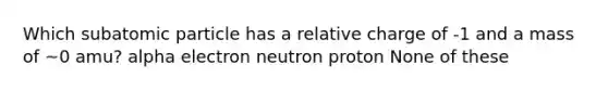 Which subatomic particle has a relative charge of -1 and a mass of ~0 amu? alpha electron neutron proton None of these