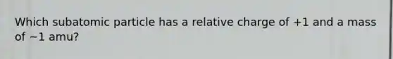 Which subatomic particle has a relative charge of +1 and a mass of ~1 amu?