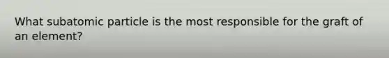 What subatomic particle is the most responsible for the graft of an element?