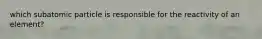 which subatomic particle is responsible for the reactivity of an element?