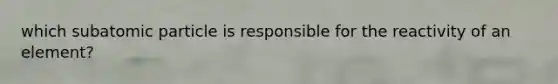 which subatomic particle is responsible for the reactivity of an element?