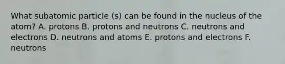 What subatomic particle (s) can be found in the nucleus of the atom? A. protons B. protons and neutrons C. neutrons and electrons D. neutrons and atoms E. protons and electrons F. neutrons