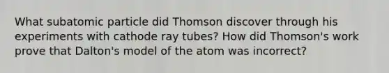 What subatomic particle did Thomson discover through his experiments with cathode ray tubes? How did Thomson's work prove that Dalton's model of the atom was incorrect?