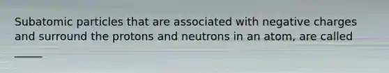 <a href='https://www.questionai.com/knowledge/kEPDFoKa0c-subatomic-particles' class='anchor-knowledge'>subatomic particles</a> that are associated with negative charges and surround the protons and neutrons in an atom, are called _____