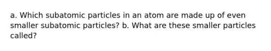 a. Which <a href='https://www.questionai.com/knowledge/kEPDFoKa0c-subatomic-particles' class='anchor-knowledge'>subatomic particles</a> in an atom are made up of even smaller subatomic particles? b. What are these smaller particles called?