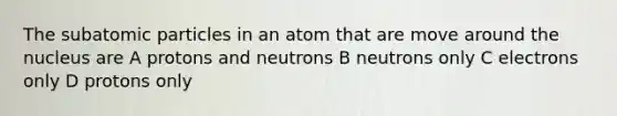 The subatomic particles in an atom that are move around the nucleus are A protons and neutrons B neutrons only C electrons only D protons only