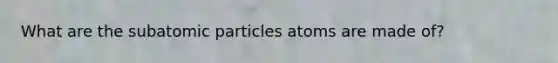 What are the subatomic particles atoms are made of?