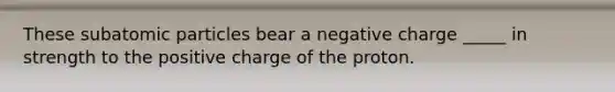 These subatomic particles bear a negative charge _____ in strength to the positive charge of the proton.