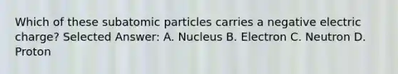 Which of these subatomic particles carries a negative electric charge? Selected Answer: A. Nucleus B. Electron C. Neutron D. Proton