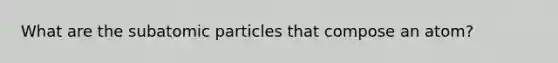 What are the subatomic particles that compose an atom?