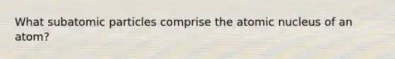 What subatomic particles comprise the atomic nucleus of an atom?