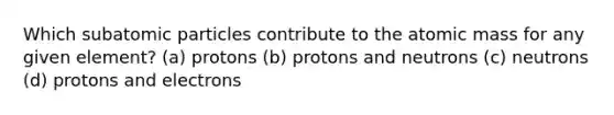 Which subatomic particles contribute to the atomic mass for any given element? (a) protons (b) protons and neutrons (c) neutrons (d) protons and electrons