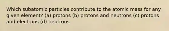 Which <a href='https://www.questionai.com/knowledge/kEPDFoKa0c-subatomic-particles' class='anchor-knowledge'>subatomic particles</a> contribute to the atomic mass for any given element? (a) protons (b) protons and neutrons (c) protons and electrons (d) neutrons