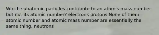 Which subatomic particles contribute to an atom's mass number but not its atomic number? electrons protons None of them—atomic number and atomic mass number are essentially the same thing. neutrons