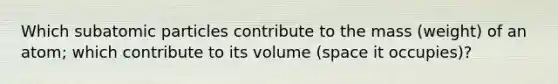 Which subatomic particles contribute to the mass (weight) of an atom; which contribute to its volume (space it occupies)?