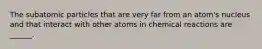 The subatomic particles that are very far from an atom's nucleus and that interact with other atoms in chemical reactions are ______.