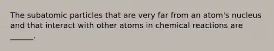 The <a href='https://www.questionai.com/knowledge/kEPDFoKa0c-subatomic-particles' class='anchor-knowledge'>subatomic particles</a> that are very far from an atom's nucleus and that interact with other atoms in <a href='https://www.questionai.com/knowledge/kc6NTom4Ep-chemical-reactions' class='anchor-knowledge'>chemical reactions</a> are ______.