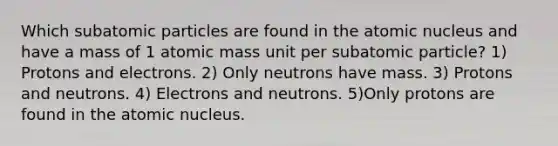 Which subatomic particles are found in the atomic nucleus and have a mass of 1 atomic mass unit per subatomic particle? 1) Protons and electrons. 2) Only neutrons have mass. 3) Protons and neutrons. 4) Electrons and neutrons. 5)Only protons are found in the atomic nucleus.